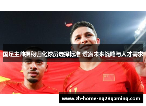国足主帅揭秘归化球员选择标准 透露未来战略与人才需求