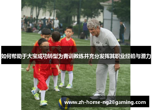 如何帮助于大宝成功转型为青训教练并充分发挥其职业经验与潜力