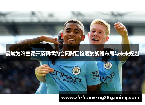 曼城为哈兰德开顶薪续约合同背后隐藏的战略布局与未来规划