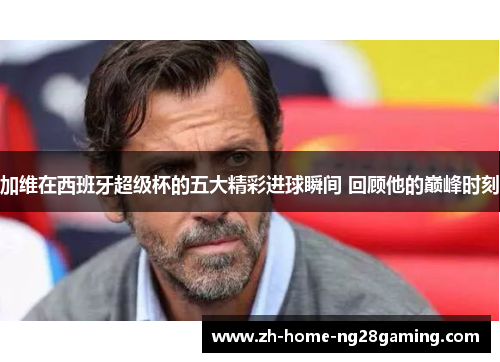 加维在西班牙超级杯的五大精彩进球瞬间 回顾他的巅峰时刻