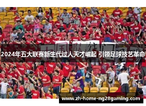 2024年五大联赛新生代过人天才崛起 引领足球技艺革命
