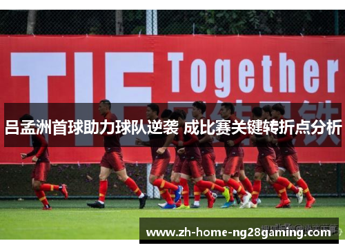 吕孟洲首球助力球队逆袭 成比赛关键转折点分析