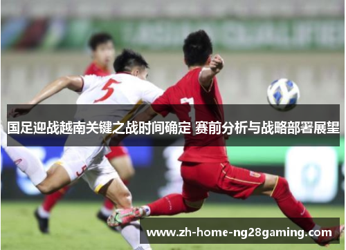 国足迎战越南关键之战时间确定 赛前分析与战略部署展望