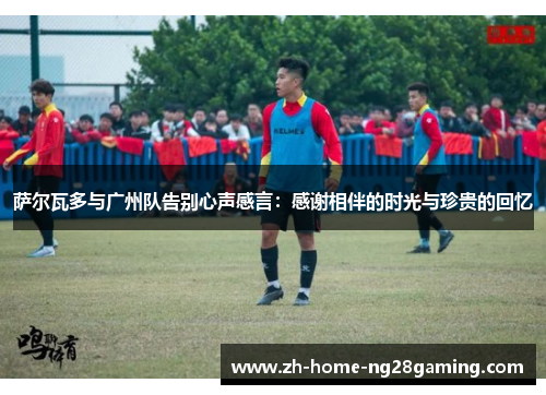 萨尔瓦多与广州队告别心声感言:感谢相伴的时光与珍贵的回忆 萨尔瓦多与广州队告别心声感言:感谢相伴的时光与珍贵的回忆