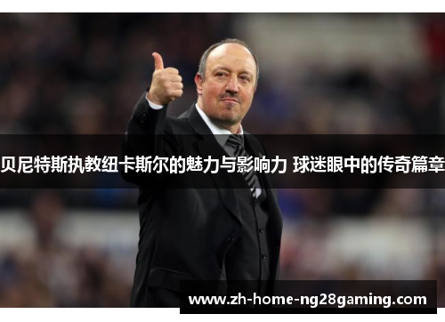 贝尼特斯执教纽卡斯尔的魅力与影响力 球迷眼中的传奇篇章 贝尼特斯执教纽卡斯尔的魅力与影响力 球迷眼中的传奇篇章