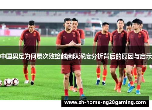 中国男足为何屡次败给越南队深度分析背后的原因与启示 中国男足为何屡次败给越南队深度分析背后的原因与启示
