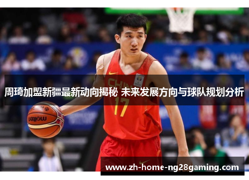 周琦加盟新疆最新动向揭秘 未来发展方向与球队规划分析 周琦加盟新疆最新动向揭秘 未来发展方向与球队规划分析