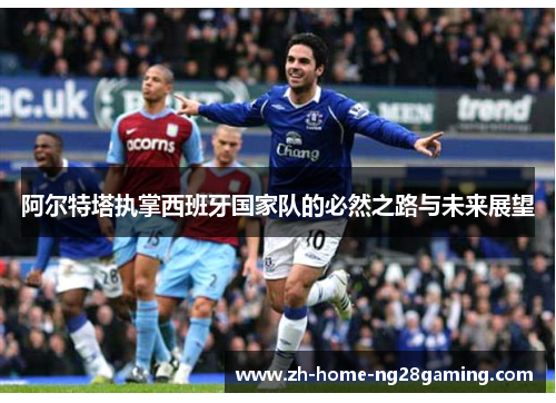 阿尔特塔执掌西班牙国家队的必然之路与未来展望