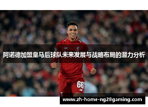 阿诺德加盟皇马后球队未来发展与战略布局的潜力分析