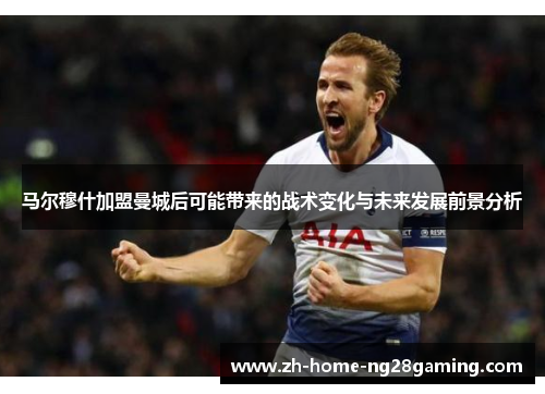 马尔穆什加盟曼城后可能带来的战术变化与未来发展前景分析