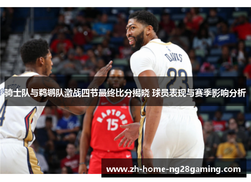 骑士队与鹈鹕队激战四节最终比分揭晓 球员表现与赛季影响分析