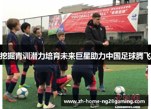 挖掘青训潜力培育未来巨星助力中国足球腾飞 挖掘青训潜力培育未来巨星助力中国足球腾飞