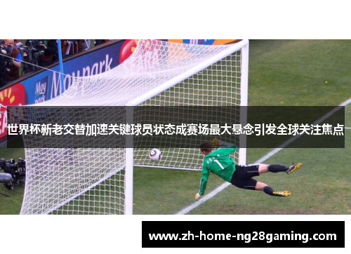 世界杯新老交替加速关键球员状态成赛场最大悬念引发全球关注焦点