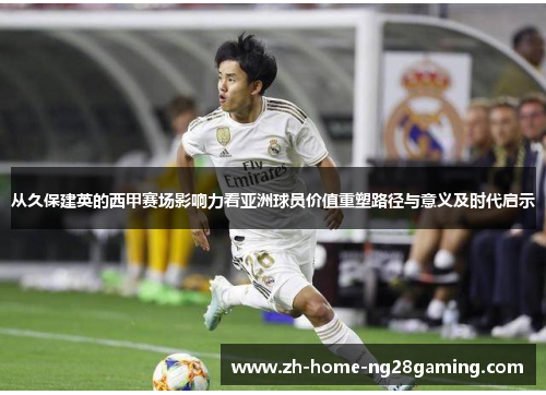 从久保建英的西甲赛场影响力看亚洲球员价值重塑路径与意义及时代启示