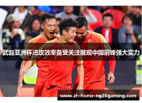 武磊亚洲杯进攻效率备受关注展现中国前锋强大实力