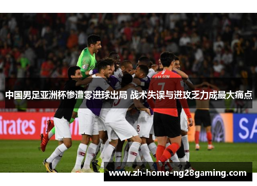 中国男足亚洲杯惨遭零进球出局 战术失误与进攻乏力成最大痛点