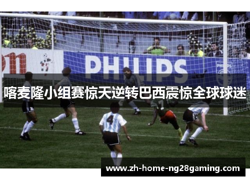 喀麦隆小组赛惊天逆转巴西震惊全球球迷 喀麦隆小组赛惊天逆转巴西震惊全球球迷