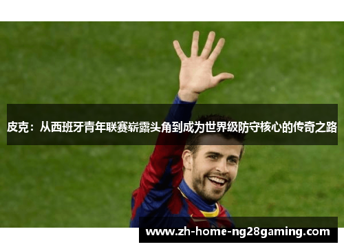 皮克：从西班牙青年联赛崭露头角到成为世界级防守核心的传奇之路