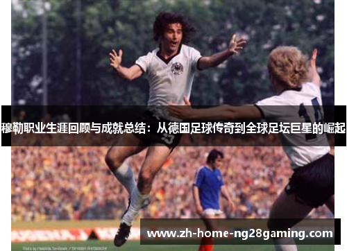 穆勒职业生涯回顾与成就总结：从德国足球传奇到全球足坛巨星的崛起