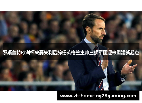 索斯盖特欧洲杯决赛失利后辞任英格兰主帅三狮军团迎来重建新起点 索斯盖特欧洲杯决赛失利后辞任英格兰主帅三狮军团迎来重建新起点