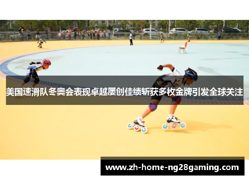 美国速滑队冬奥会表现卓越屡创佳绩斩获多枚金牌引发全球关注