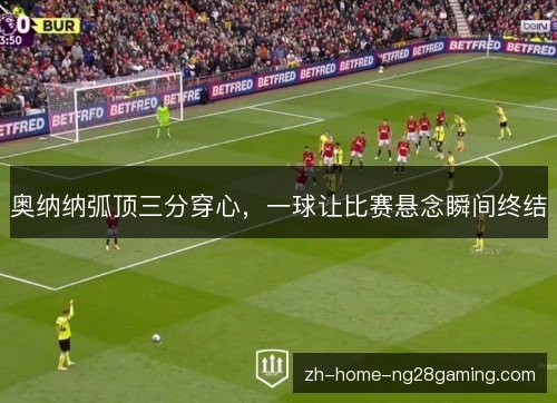 奥纳纳弧顶三分穿心，一球让比赛悬念瞬间终结