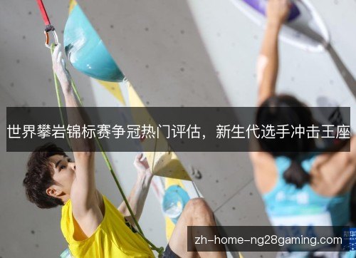 世界攀岩锦标赛争冠热门评估，新生代选手冲击王座